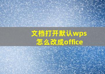 文档打开默认wps 怎么改成office